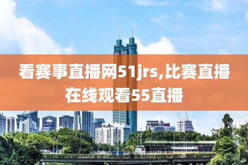 看赛事直播网51jrs,比赛直播在线观看55直播