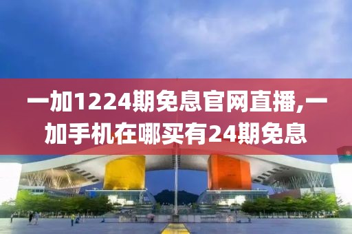 一加1224期免息官网直播,一加手机在哪买有24期免息