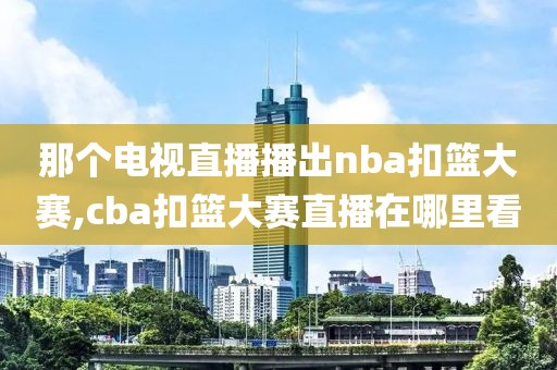 那个电视直播播出nba扣篮大赛,cba扣篮大赛直播在哪里看