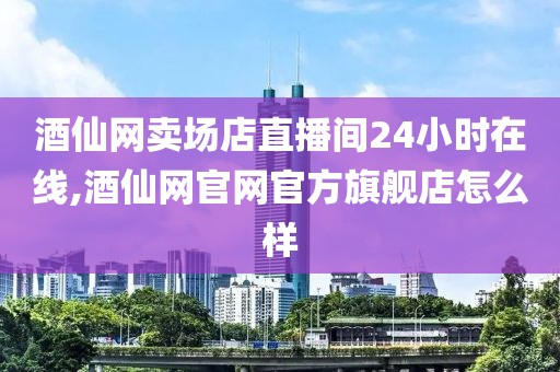 酒仙网卖场店直播间24小时在线,酒仙网官网官方旗舰店怎么样