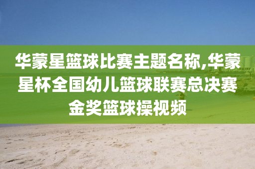 华蒙星篮球比赛主题名称,华蒙星杯全国幼儿篮球联赛总决赛金奖篮球操视频