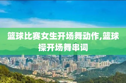 篮球比赛女生开场舞动作,篮球操开场舞串词