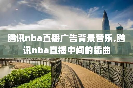 腾讯nba直播广告背景音乐,腾讯nba直播中间的插曲