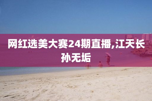网红选美大赛24期直播,江天长孙无垢
