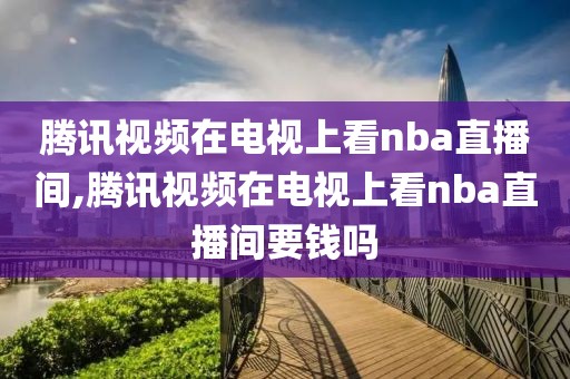 腾讯视频在电视上看nba直播间,腾讯视频在电视上看nba直播间要钱吗