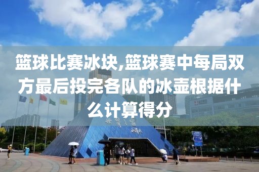 篮球比赛冰块,篮球赛中每局双方最后投完各队的冰壶根据什么计算得分