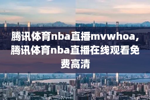 腾讯体育nba直播mvwhoa,腾讯体育nba直播在线观看免费高清