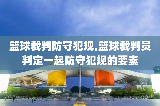 篮球裁判防守犯规,篮球裁判员判定一起防守犯规的要素