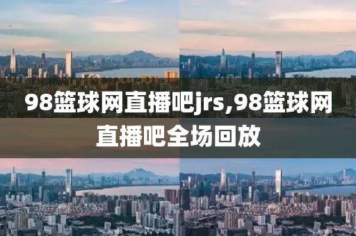 98篮球网直播吧jrs,98篮球网直播吧全场回放