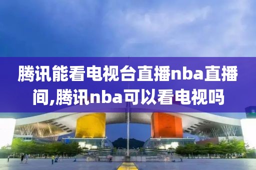 腾讯能看电视台直播nba直播间,腾讯nba可以看电视吗