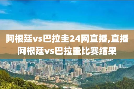 阿根廷vs巴拉圭24网直播,直播阿根廷vs巴拉圭比赛结果