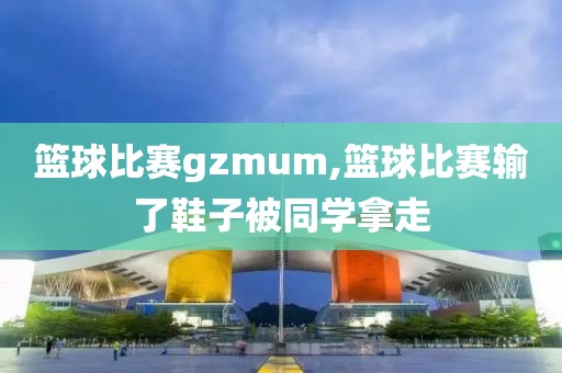 篮球比赛gzmum,篮球比赛输了鞋子被同学拿走