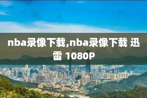 nba录像下载,nba录像下载 迅雷 1080P