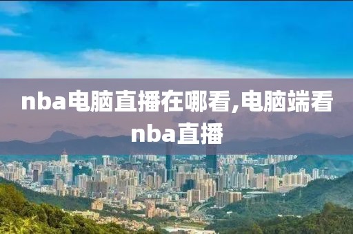 nba电脑直播在哪看,电脑端看nba直播