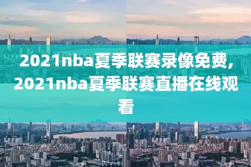 2021nba夏季联赛录像免费,2021nba夏季联赛直播在线观看