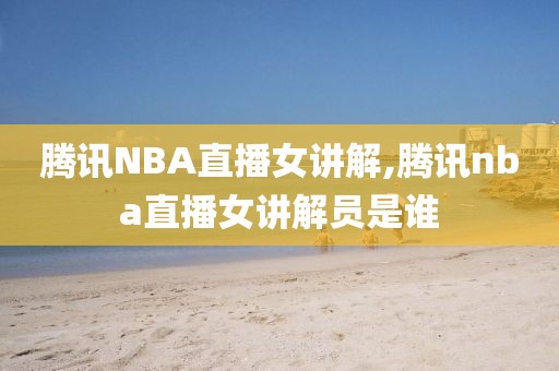 腾讯NBA直播女讲解,腾讯nba直播女讲解员是谁