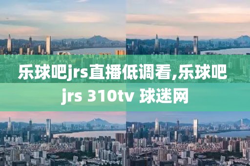 乐球吧jrs直播低调看,乐球吧 jrs 310tv 球迷网