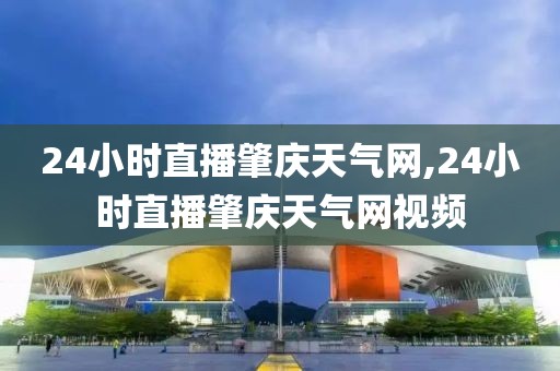 24小时直播肇庆天气网,24小时直播肇庆天气网视频