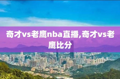 奇才vs老鹰nba直播,奇才vs老鹰比分