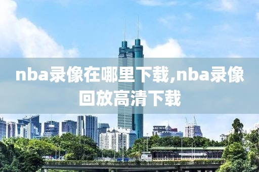 nba录像在哪里下载,nba录像回放高清下载