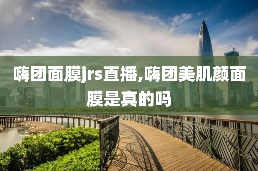 嗨团面膜jrs直播,嗨团美肌颜面膜是真的吗
