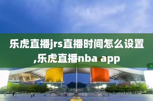 乐虎直播jrs直播时间怎么设置,乐虎直播nba app