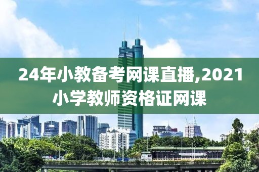 24年小教备考网课直播,2021小学教师资格证网课
