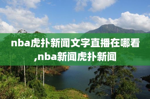 nba虎扑新闻文字直播在哪看,nba新闻虎扑新闻