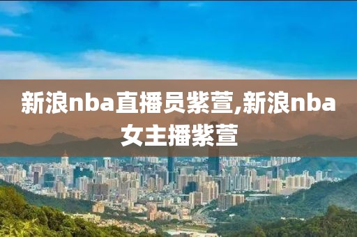 新浪nba直播员紫萱,新浪nba女主播紫萱