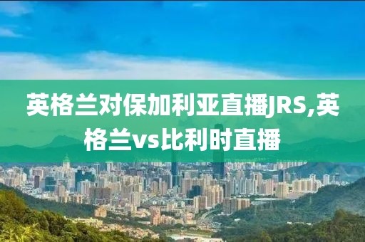 英格兰对保加利亚直播JRS,英格兰vs比利时直播