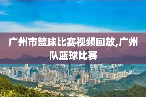 广州市篮球比赛视频回放,广州队篮球比赛