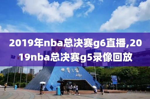 2019年nba总决赛g6直播,2019nba总决赛g5录像回放