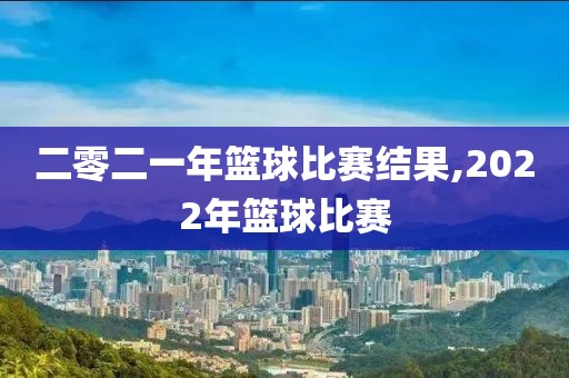 二零二一年篮球比赛结果,2022年篮球比赛