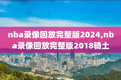 nba录像回放完整版2024,nba录像回放完整版2018骑土