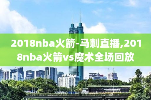 2018nba火箭-马刺直播,2018nba火箭vs魔术全场回放