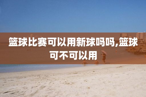 篮球比赛可以用新球吗吗,篮球可不可以用