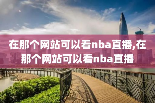 在那个网站可以看nba直播,在那个网站可以看nba直播