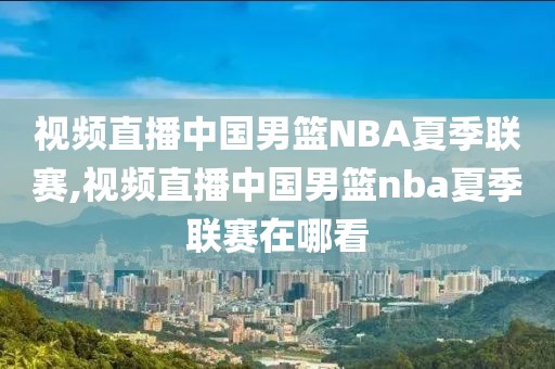 视频直播中国男篮NBA夏季联赛,视频直播中国男篮nba夏季联赛在哪看