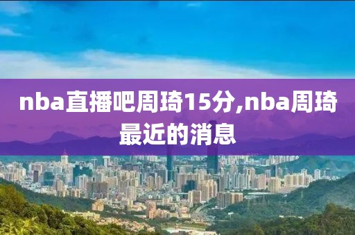 nba直播吧周琦15分,nba周琦最近的消息