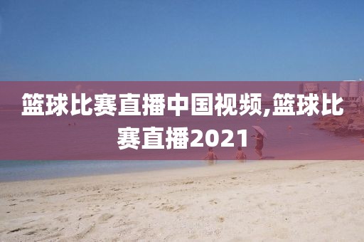 篮球比赛直播中国视频,篮球比赛直播2021