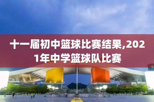 十一届初中篮球比赛结果,2021年中学篮球队比赛