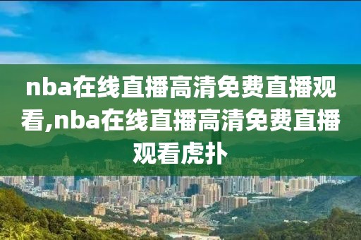 nba在线直播高清免费直播观看,nba在线直播高清免费直播观看虎扑