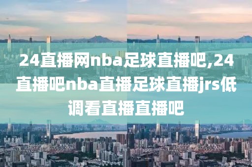 24直播网nba足球直播吧,24直播吧nba直播足球直播jrs低调看直播直播吧