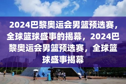 2024巴黎奥运会男篮预选赛，全球篮球盛事的揭幕，2024巴黎奥运会男篮预选赛，全球篮球盛事揭幕