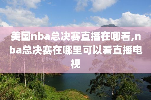 美国nba总决赛直播在哪看,nba总决赛在哪里可以看直播电视