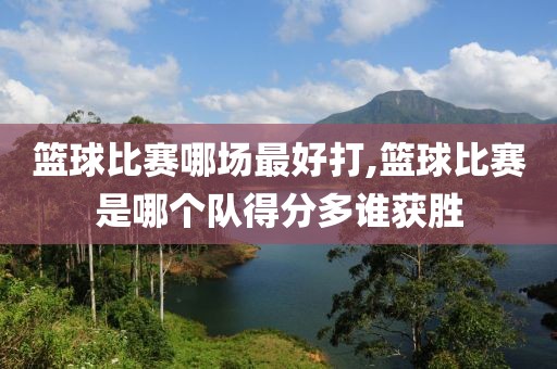 篮球比赛哪场最好打,篮球比赛是哪个队得分多谁获胜