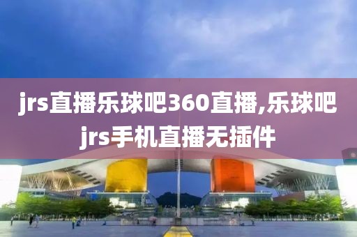 jrs直播乐球吧360直播,乐球吧jrs手机直播无插件