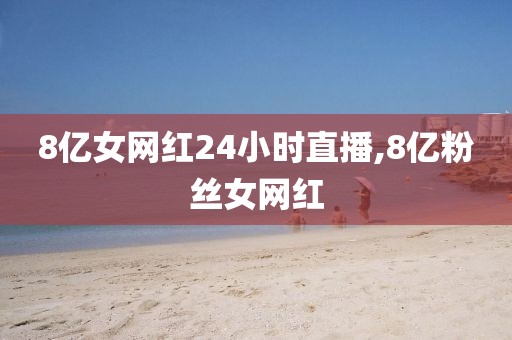 8亿女网红24小时直播,8亿粉丝女网红