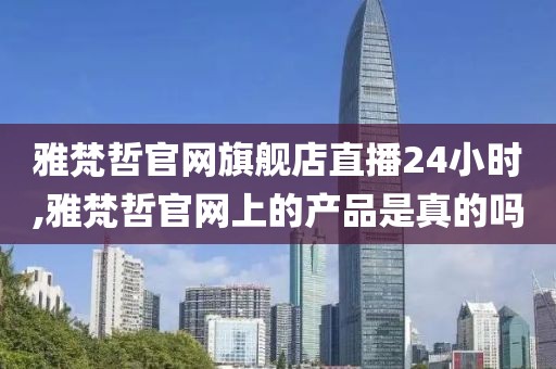雅梵哲官网旗舰店直播24小时,雅梵哲官网上的产品是真的吗
