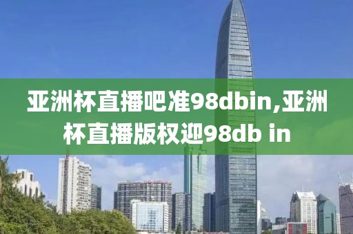 亚洲杯直播吧准98dbin,亚洲杯直播版权迎98db in